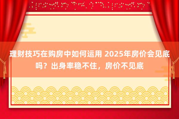 理财技巧在购房中如何运用 2025年房价会见底吗？出身率稳不住，房价不见底