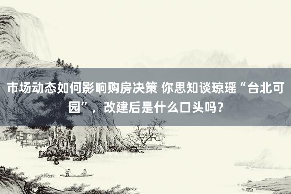 市场动态如何影响购房决策 你思知谈琼瑶“台北可园”，改建后是什么口头吗？