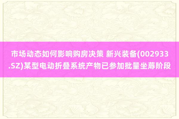 市场动态如何影响购房决策 新兴装备(002933.SZ)某型电动折叠系统产物已参加批量坐蓐阶段