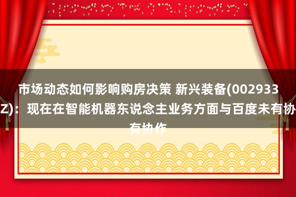 市场动态如何影响购房决策 新兴装备(002933.SZ)：现在在智能机器东说念主业务方面与百度未有协作