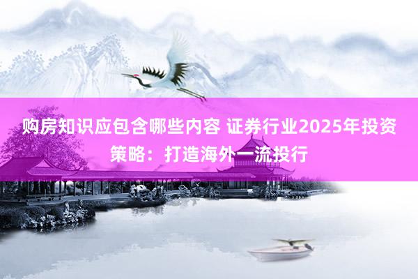 购房知识应包含哪些内容 证券行业2025年投资策略：打造海外一流投行