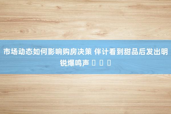 市场动态如何影响购房决策 伴计看到甜品后发出明锐爆鸣声 ​​​