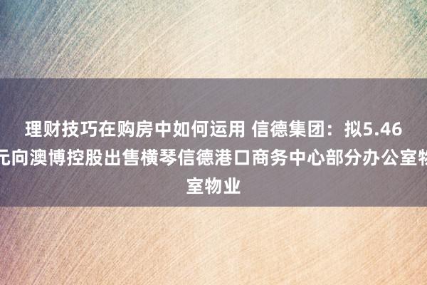 理财技巧在购房中如何运用 信德集团：拟5.46亿元向澳博控股出售横琴信德港口商务中心部分办公室物业