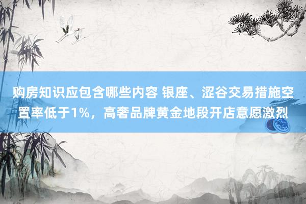 购房知识应包含哪些内容 银座、涩谷交易措施空置率低于1%，高奢品牌黄金地段开店意愿激烈