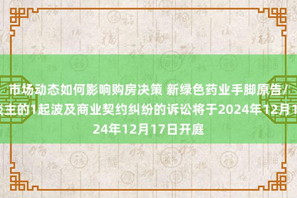 市场动态如何影响购房决策 新绿色药业手脚原告/上诉东谈主的1起波及商业契约纠纷的诉讼将于2024年12月17日开庭