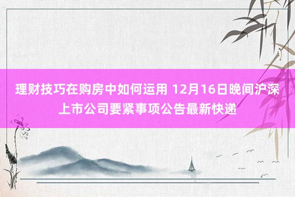 理财技巧在购房中如何运用 12月16日晚间沪深上市公司要紧事项公告最新快递