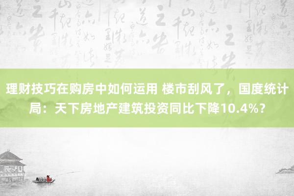 理财技巧在购房中如何运用 楼市刮风了，国度统计局：天下房地产建筑投资同比下降10.4%？