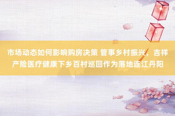 市场动态如何影响购房决策 管事乡村振兴，吉祥产险医疗健康下乡百村巡回作为落地连江丹阳