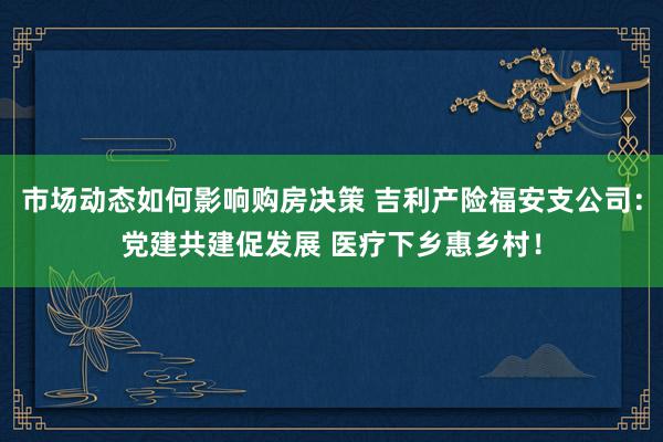 市场动态如何影响购房决策 吉利产险福安支公司：党建共建促发展 医疗下乡惠乡村！