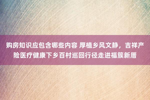 购房知识应包含哪些内容 厚植乡风文静，吉祥产险医疗健康下乡百村巡回行径走进福簇新厝