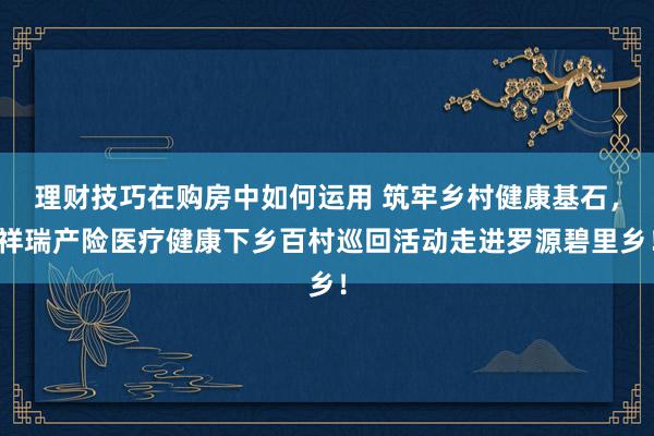 理财技巧在购房中如何运用 筑牢乡村健康基石，祥瑞产险医疗健康下乡百村巡回活动走进罗源碧里乡！