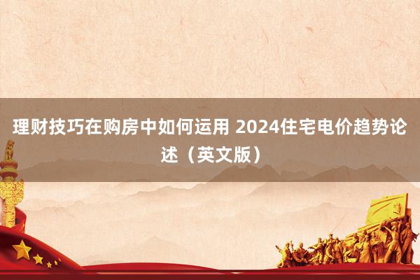 理财技巧在购房中如何运用 2024住宅电价趋势论述（英文版）