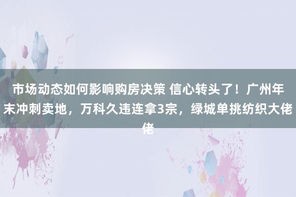 市场动态如何影响购房决策 信心转头了！广州年末冲刺卖地，万科久违连拿3宗，绿城单挑纺织大佬