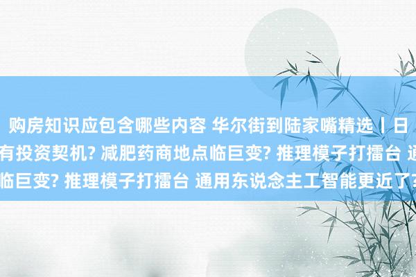 购房知识应包含哪些内容 华尔街到陆家嘴精选丨日央行暂不加息 日元或有投资契机? 减肥药商地点临巨变? 推理模子打擂台 通用东说念主工智能更近了?