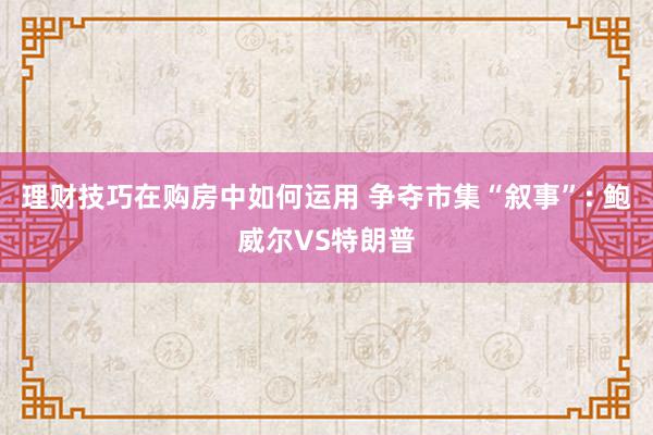 理财技巧在购房中如何运用 争夺市集“叙事”: 鲍威尔VS特朗普