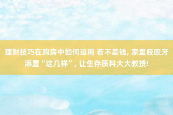 理财技巧在购房中如何运用 若不差钱, 家里咬咬牙添置“这几样”, 让生存质料大大教授!