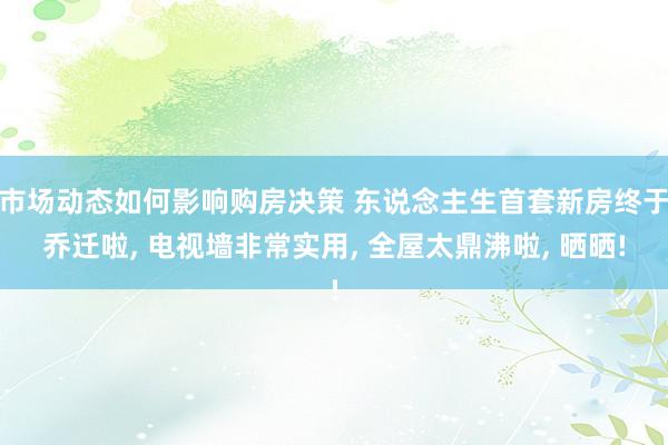 市场动态如何影响购房决策 东说念主生首套新房终于乔迁啦, 电视墙非常实用, 全屋太鼎沸啦, 晒晒!