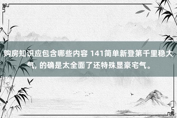 购房知识应包含哪些内容 141简单新登第千里稳大气, 的确是太全面了还特殊显豪宅气。