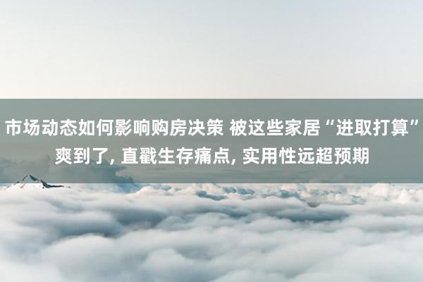 市场动态如何影响购房决策 被这些家居“进取打算”爽到了, 直戳生存痛点, 实用性远超预期