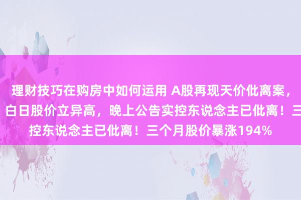 理财技巧在购房中如何运用 A股再现天价仳离案，“分手费”达4亿元！白日股价立异高，晚上公告实控东说念主已仳离！三个月股价暴涨194%