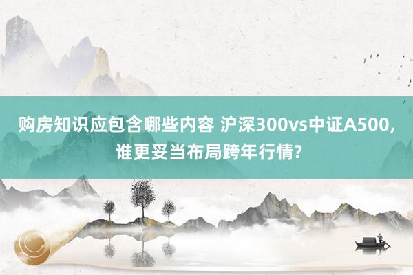 购房知识应包含哪些内容 沪深300vs中证A500, 谁更妥当布局跨年行情?