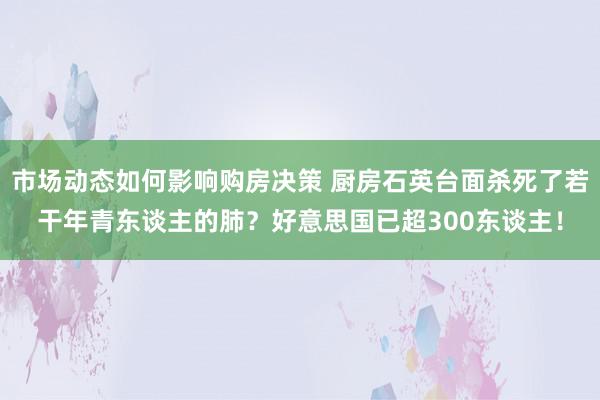 市场动态如何影响购房决策 厨房石英台面杀死了若干年青东谈主的肺？好意思国已超300东谈主！