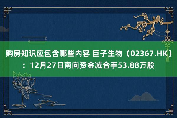 购房知识应包含哪些内容 巨子生物（02367.HK）：12月27日南向资金减合手53.88万股