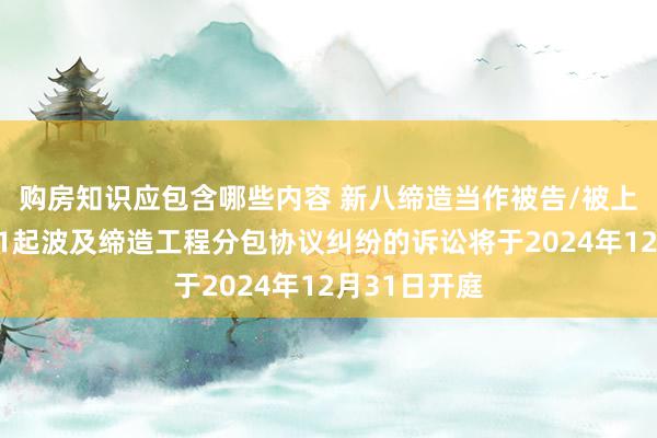 购房知识应包含哪些内容 新八缔造当作被告/被上诉东谈主的1起波及缔造工程分包协议纠纷的诉讼将于2024年12月31日开庭