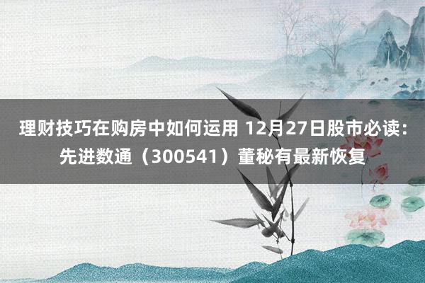 理财技巧在购房中如何运用 12月27日股市必读：先进数通（300541）董秘有最新恢复