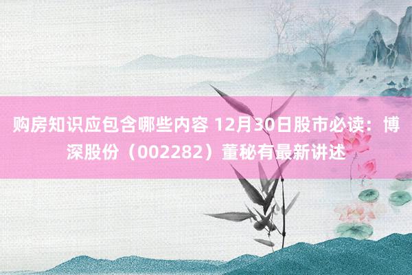 购房知识应包含哪些内容 12月30日股市必读：博深股份（002282）董秘有最新讲述