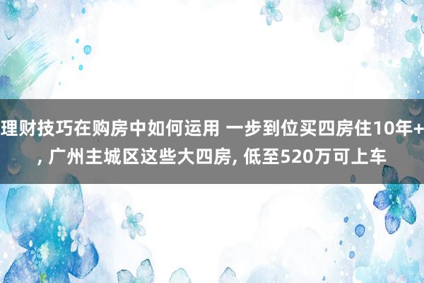 理财技巧在购房中如何运用 一步到位买四房住10年+, 广州主城区这些大四房, 低至520万可上车