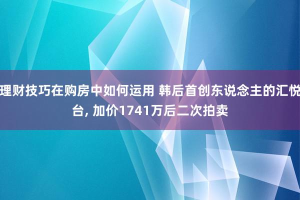 理财技巧在购房中如何运用 韩后首创东说念主的汇悦台, 加价1741万后二次拍卖