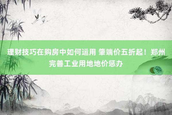 理财技巧在购房中如何运用 肇端价五折起！郑州完善工业用地地价惩办