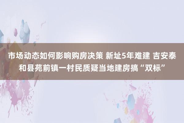 市场动态如何影响购房决策 新址5年难建 吉安泰和县苑前镇一村民质疑当地建房搞“双标”