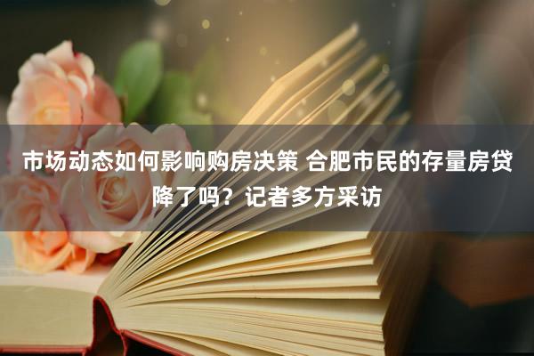 市场动态如何影响购房决策 合肥市民的存量房贷降了吗？记者多方采访