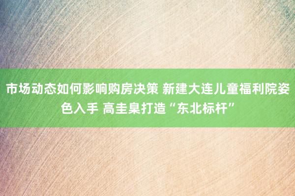 市场动态如何影响购房决策 新建大连儿童福利院姿色入手 高圭臬打造“东北标杆”