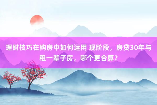 理财技巧在购房中如何运用 现阶段，房贷30年与租一辈子房，哪个更合算？