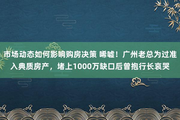 市场动态如何影响购房决策 唏嘘！广州老总为过准入典质房产，堵上1000万缺口后曾抱行长哀哭