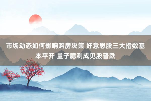 市场动态如何影响购房决策 好意思股三大指数基本平开 量子臆测成见股普跌