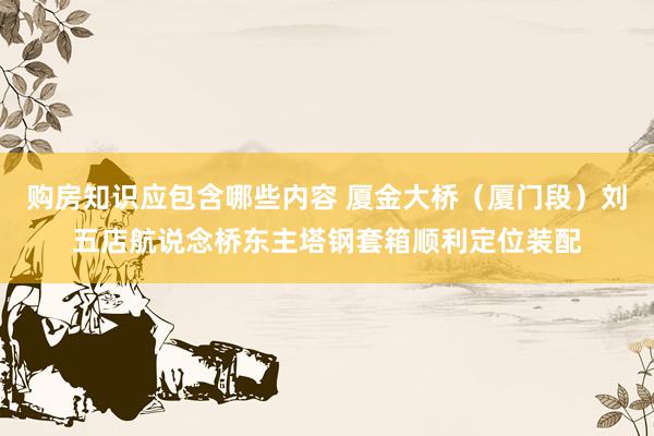 购房知识应包含哪些内容 厦金大桥（厦门段）刘五店航说念桥东主塔钢套箱顺利定位装配