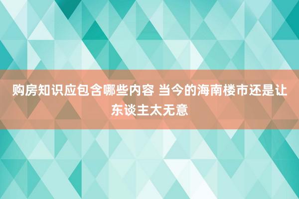 购房知识应包含哪些内容 当今的海南楼市还是让东谈主太无意