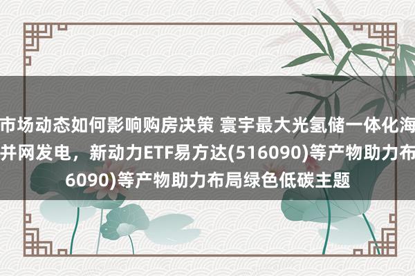 市场动态如何影响购房决策 寰宇最大光氢储一体化海上光伏示范形态并网发电，新动力ETF易方达(516090)等产物助力布局绿色低碳主题