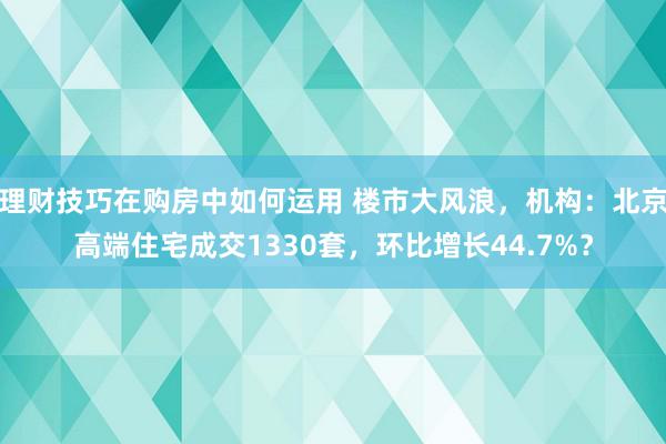 理财技巧在购房中如何运用 楼市大风浪，机构：北京高端住宅成交1330套，环比增长44.7%？