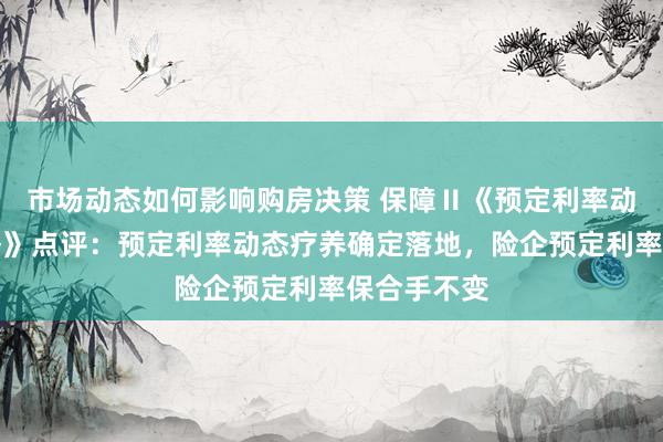 市场动态如何影响购房决策 保障Ⅱ《预定利率动态疗养战略》点评：预定利率动态疗养确定落地，险企预定利率保合手不变