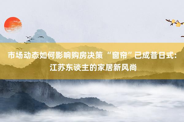 市场动态如何影响购房决策 “窗帘”已成昔日式: 江苏东谈主的家居新风尚