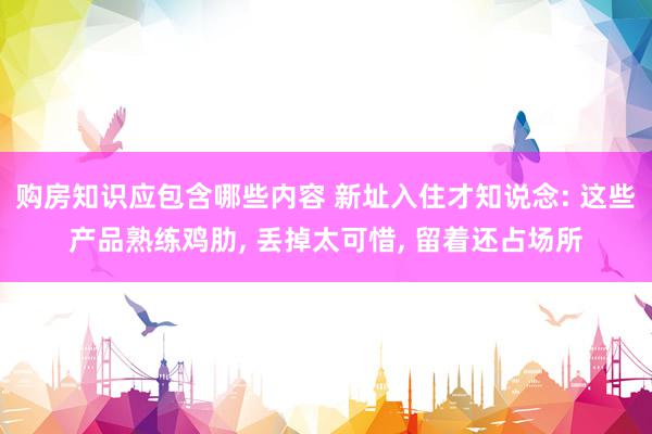 购房知识应包含哪些内容 新址入住才知说念: 这些产品熟练鸡肋, 丢掉太可惜, 留着还占场所