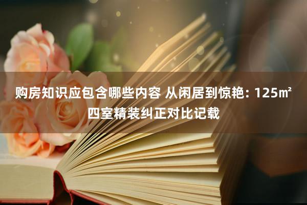 购房知识应包含哪些内容 从闲居到惊艳: 125㎡四室精装纠正对比记载