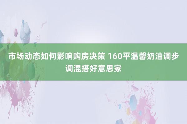 市场动态如何影响购房决策 160平温馨奶油调步调混搭好意思家