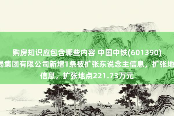 购房知识应包含哪些内容 中国中铁(601390)控股的中铁六局集团有限公司新增1条被扩张东说念主信息，扩张地点221.73万元