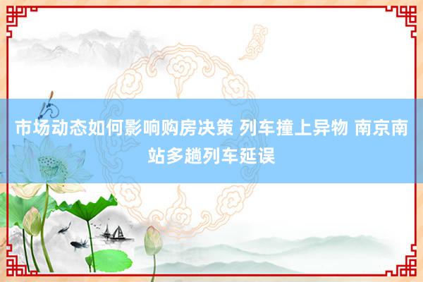 市场动态如何影响购房决策 列车撞上异物 南京南站多趟列车延误